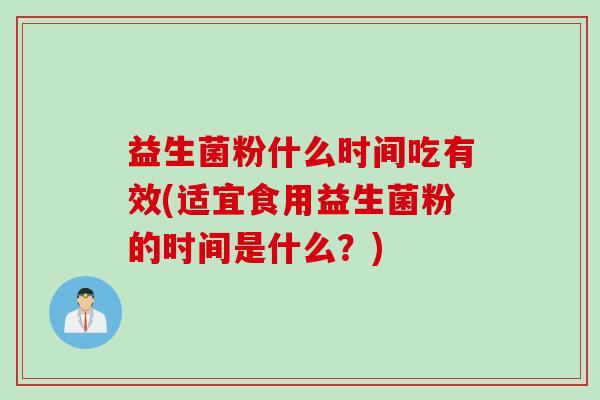 益生菌粉什么时间吃有效(适宜食用益生菌粉的时间是什么？)