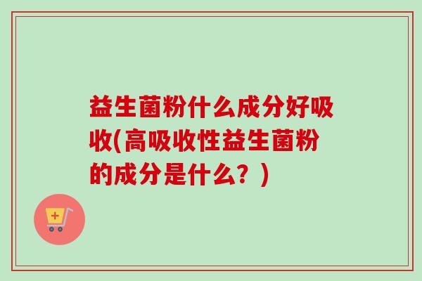 益生菌粉什么成分好吸收(高吸收性益生菌粉的成分是什么？)