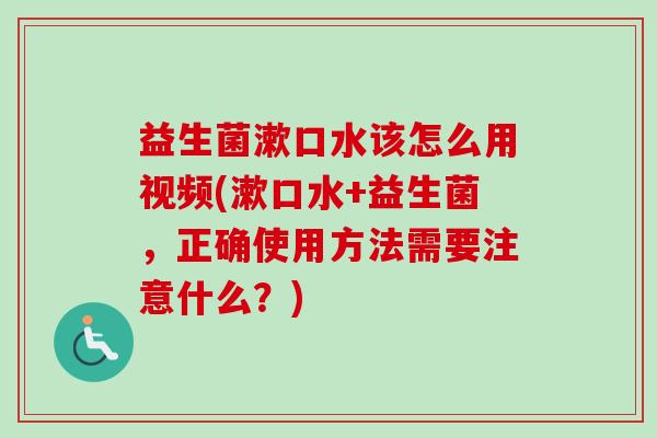 益生菌漱口水该怎么用视频(漱口水+益生菌,正确使用方法需要注意什么?) 益生菌漱口水该怎么用视频(漱口水+益生菌,正确使用方法需要注意什么?)
