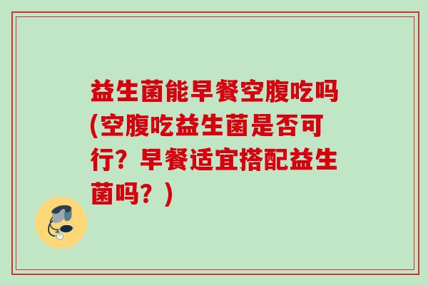 益生菌能早餐空腹吃吗(空腹吃益生菌是否可行？早餐适宜搭配益生菌吗？)