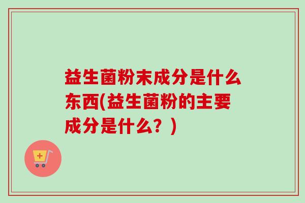 益生菌粉末成分是什么东西(益生菌粉的主要成分是什么?) 益生菌粉末成分是什么东西(益生菌粉的主要成分是什么?)