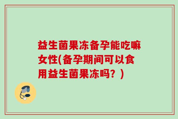 益生菌果冻备孕能吃嘛女性(备孕期间可以食用益生菌果冻吗？)