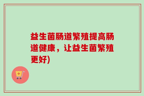 益生菌肠道繁殖提高肠道健康，让益生菌繁殖更好)
