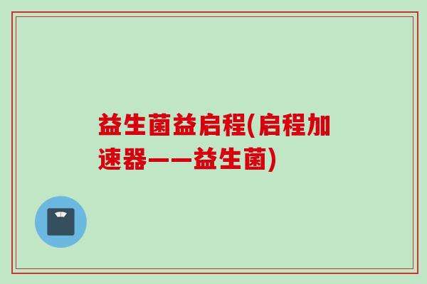 益生菌益启程(启程加速器——益生菌) 益生菌益启程(启程加速器——益生菌)