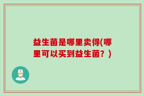 益生菌是哪里卖得(哪里可以买到益生菌？)