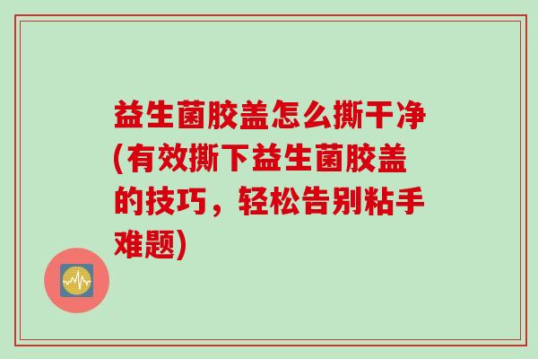 益生菌胶盖怎么撕干净(有效撕下益生菌胶盖的技巧,轻松告别粘手难题) 益生菌胶盖怎么撕干净(有效撕下益生菌胶盖的技巧,轻松告别粘手难题)