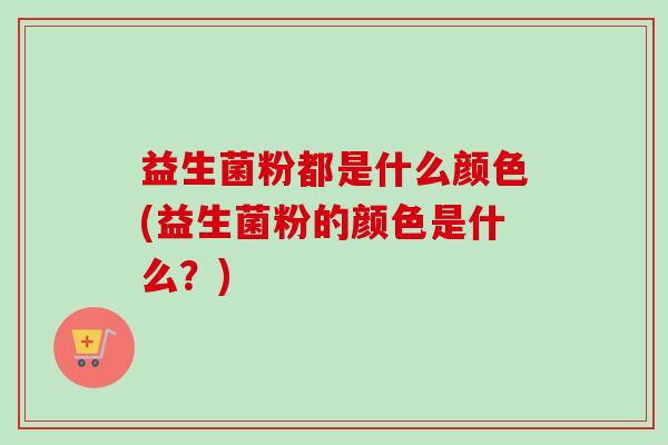 益生菌粉都是什么颜色(益生菌粉的颜色是什么?) 益生菌粉都是什么颜色(益生菌粉的颜色是什么?)