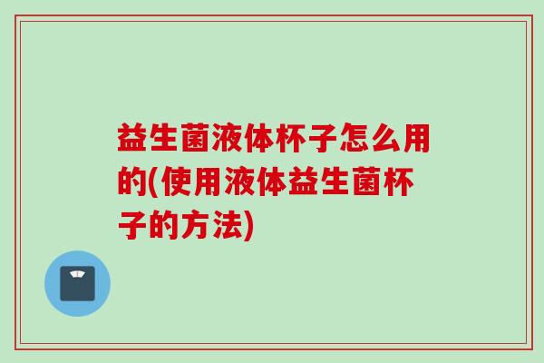益生菌液体杯子怎么用的(使用液体益生菌杯子的方法)