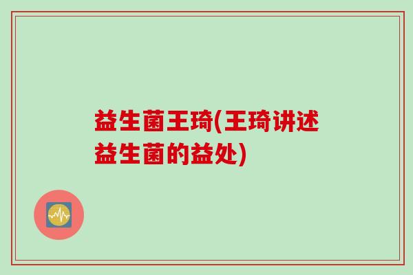 益生菌王琦(王琦讲述益生菌的益处) 益生菌王琦(王琦讲述益生菌的益处)