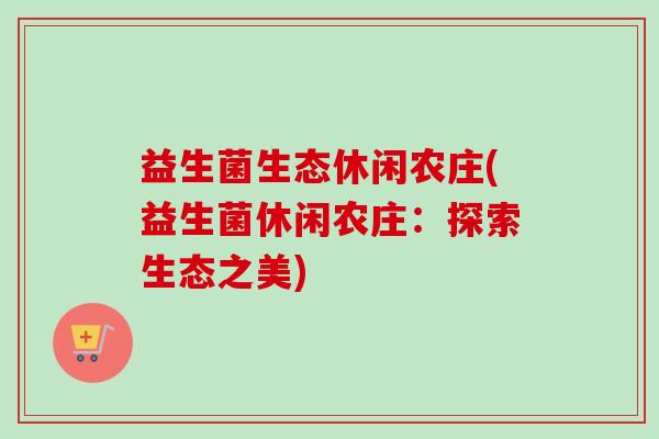 益生菌生态休闲农庄(益生菌休闲农庄：探索生态之美)