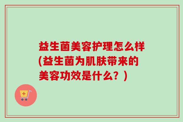 益生菌美容护理怎么样(益生菌为带来的美容功效是什么?) 益生菌美容护理怎么样(益生菌为带来的美容功效是什么?)