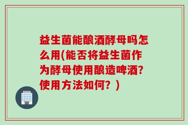 益生菌能酿酒酵母吗怎么用(能否将益生菌作为酵母使用酿造啤酒？使用方法如何？)