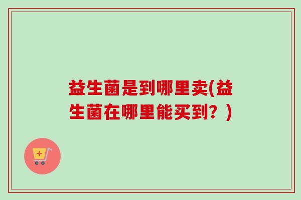 益生菌是到哪里卖(益生菌在哪里能买到？)