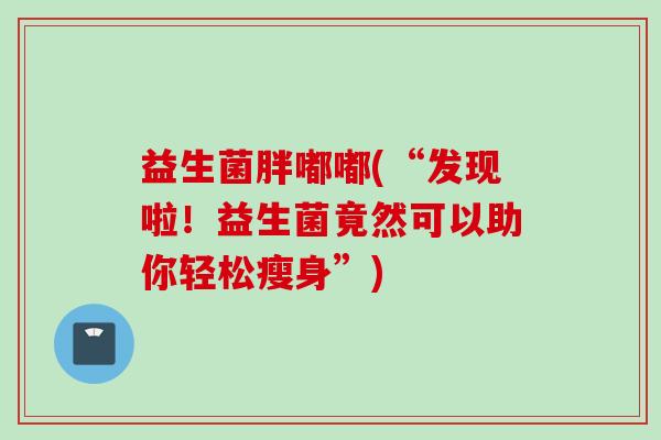 益生菌胖嘟嘟(“发现啦！益生菌竟然可以助你轻松瘦身”)