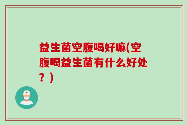 益生菌空腹喝好嘛(空腹喝益生菌有什么好处？)