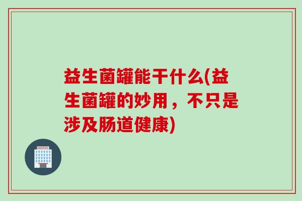 益生菌罐能干什么(益生菌罐的妙用，不只是涉及肠道健康)