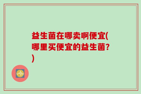 益生菌在哪卖啊便宜(哪里买便宜的益生菌？)