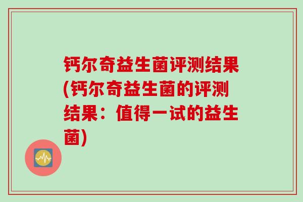 钙尔奇益生菌评测结果(钙尔奇益生菌的评测结果：值得一试的益生菌)