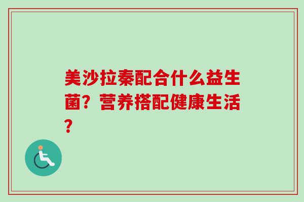 美沙拉秦配合什么益生菌?营养搭配健康生活? 美沙拉秦配合什么益生菌?营养搭配健康生活?