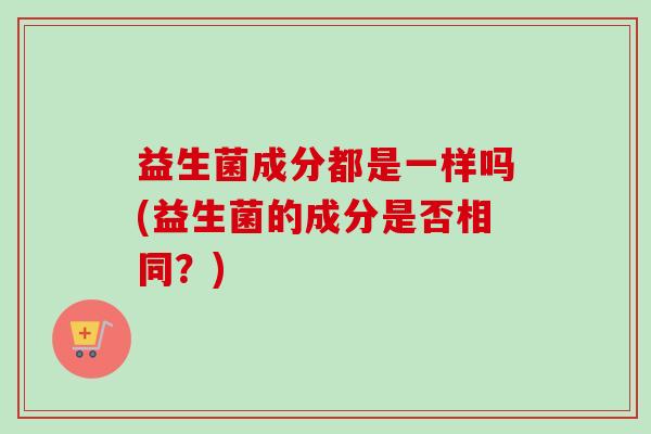 益生菌成分都是一样吗(益生菌的成分是否相同?) 益生菌成分都是一样吗(益生菌的成分是否相同?)