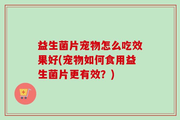 益生菌片宠物怎么吃效果好(宠物如何食用益生菌片更有效？)