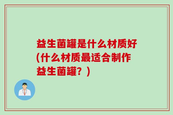 益生菌罐是什么材质好(什么材质适合制作益生菌罐？)