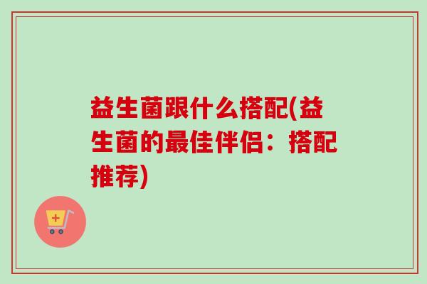益生菌跟什么搭配(益生菌的佳伴侣：搭配推荐)