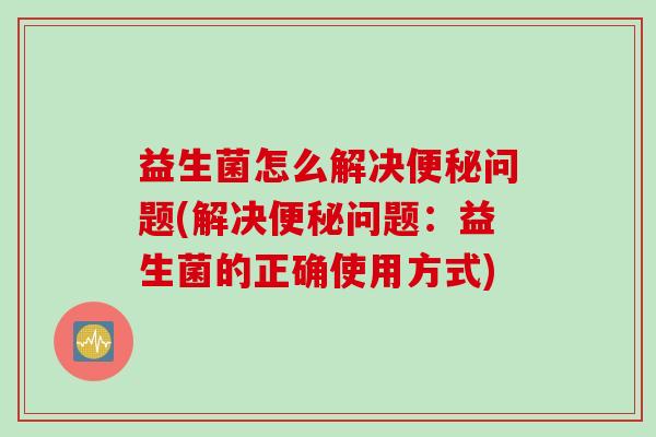 益生菌怎么解决问题(解决问题：益生菌的正确使用方式)