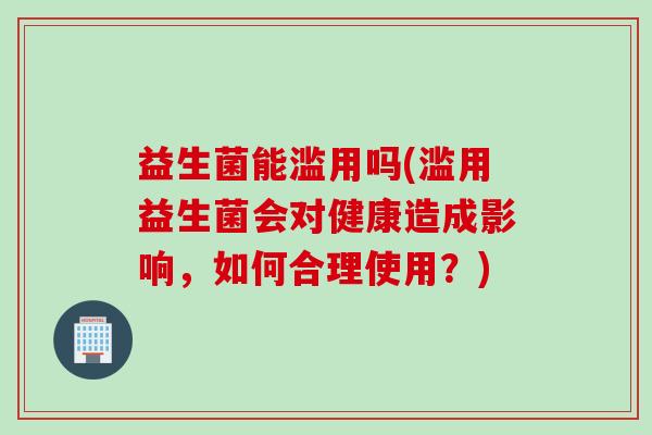 益生菌能滥用吗(滥用益生菌会对健康造成影响，如何合理使用？)