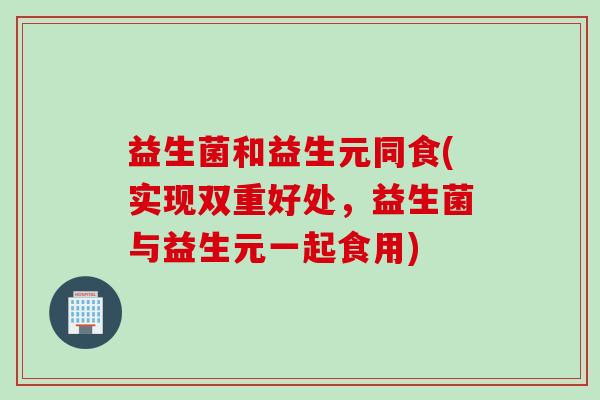 益生菌和益生元同食(实现双重好处,益生菌与益生元一起食用) 益生菌和益生元同食(实现双重好处,益生菌与益生元一起食用)