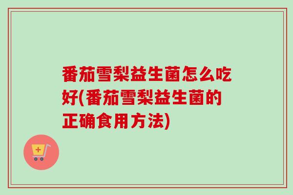 番茄雪梨益生菌怎么吃好(番茄雪梨益生菌的正确食用方法)