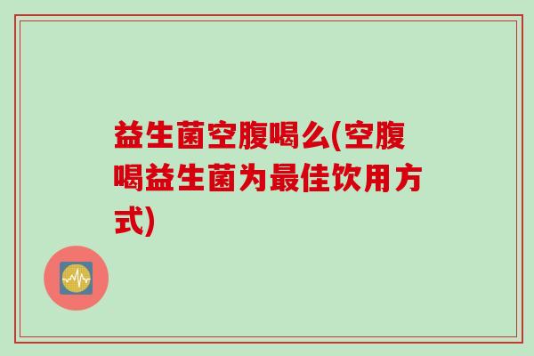 益生菌空腹喝么(空腹喝益生菌为佳饮用方式) 益生菌空腹喝么(空腹喝益生菌为佳饮用方式)