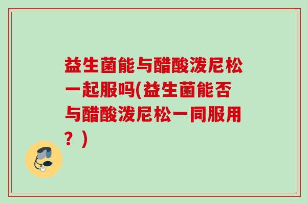 益生菌能与醋酸泼尼松一起服吗(益生菌能否与醋酸泼尼松一同服用？)