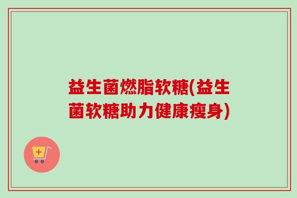 益生菌燃脂软糖(益生菌软糖助力健康瘦身) 益生菌燃脂软糖(益生菌软糖助力健康瘦身)