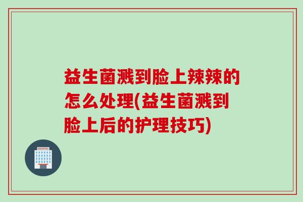 益生菌溅到脸上辣辣的怎么处理(益生菌溅到脸上后的护理技巧) 益生菌溅到脸上辣辣的怎么处理(益生菌溅到脸上后的护理技巧)