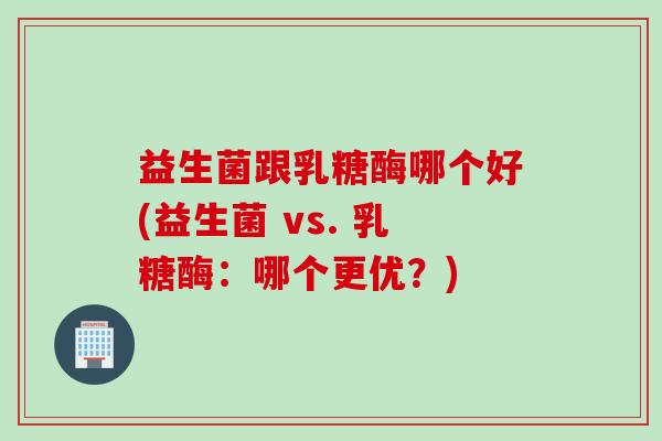 益生菌跟乳糖酶哪个好(益生菌 vs. 乳糖酶：哪个更优？)