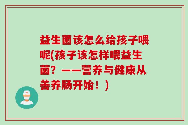 益生菌该怎么给孩子喂呢(孩子该怎样喂益生菌？——营养与健康从善养肠开始！)