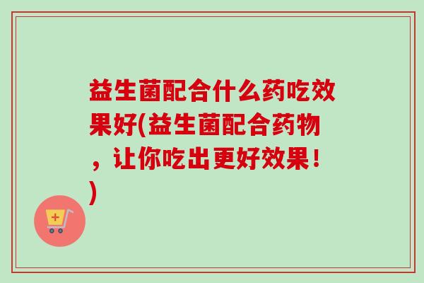 益生菌配合什么药吃效果好(益生菌配合，让你吃出更好效果！)