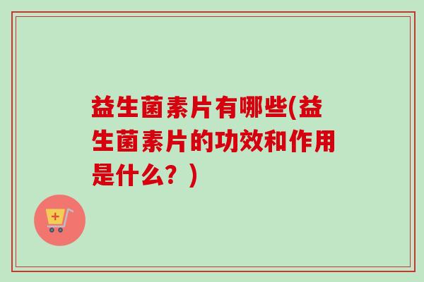 益生菌素片有哪些(益生菌素片的功效和作用是什么？)