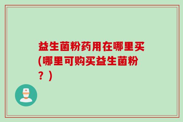 益生菌粉药用在哪里买(哪里可购买益生菌粉？)