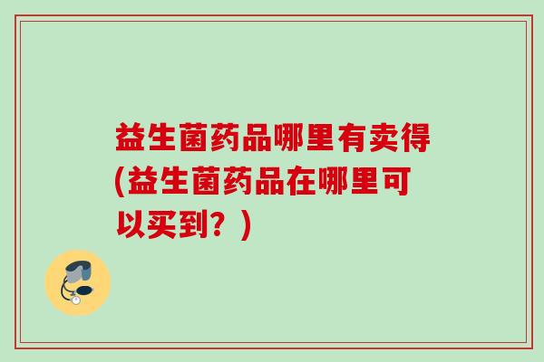 益生菌药品哪里有卖得(益生菌药品在哪里可以买到?) 益生菌药品哪里有卖得(益生菌药品在哪里可以买到?)