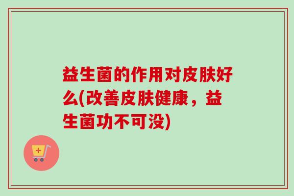 益生菌的作用对好么(改善健康，益生菌功不可没)