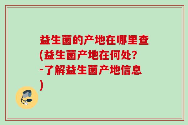 益生菌的产地在哪里查(益生菌产地在何处?-了解益生菌产地信息) 益生菌的产地在哪里查(益生菌产地在何处?-了解益生菌产地信息)