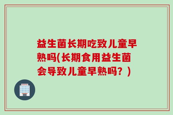 益生菌长期吃致儿童早熟吗(长期食用益生菌会导致儿童早熟吗?) 益生菌长期吃致儿童早熟吗(长期食用益生菌会导致儿童早熟吗?)