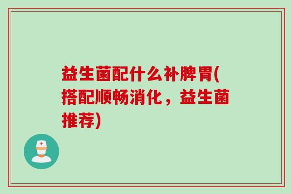 益生菌配什么补脾胃(搭配顺畅消化,益生菌推荐) 益生菌配什么补脾胃(搭配顺畅消化,益生菌推荐)