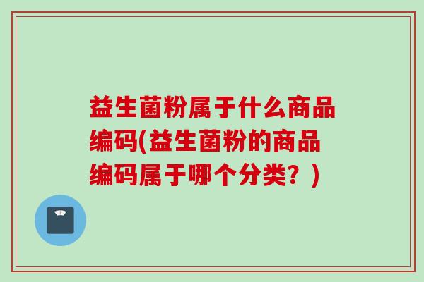 益生菌粉属于什么商品编码(益生菌粉的商品编码属于哪个分类？)