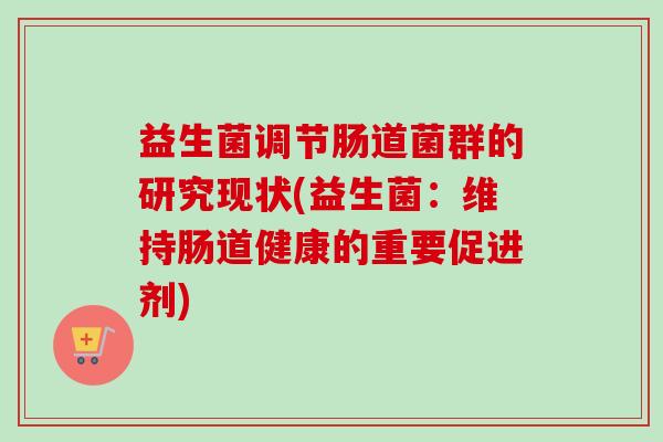 益生菌调节肠道菌群的研究现状(益生菌:维持肠道健康的重要促进剂) 益生菌调节肠道菌群的研究现状(益生菌:维持肠道健康的重要促进剂)
