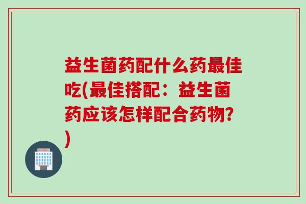 益生菌药配什么药佳吃(佳搭配：益生菌药应该怎样配合？)