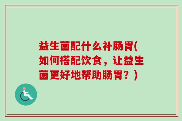 益生菌配什么补肠胃(如何搭配饮食,让益生菌更好地帮助肠胃?) 益生菌配什么补肠胃(如何搭配饮食,让益生菌更好地帮助肠胃?)