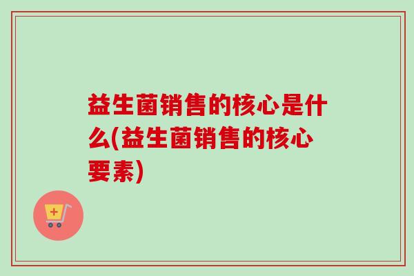 益生菌销售的核心是什么(益生菌销售的核心要素)